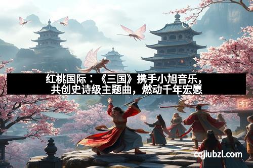 红桃国际：《三国》携手小旭音乐，共创史诗级主题曲，燃动千年宏愿