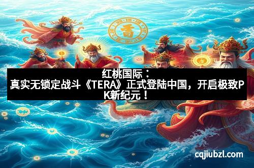 红桃国际：真实无锁定战斗《TERA》正式登陆中国，开启极致PK新纪元！